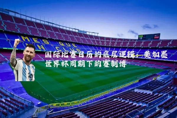 国际比赛日历的底层逻辑：美加墨世界杯周期下的赛制博弈