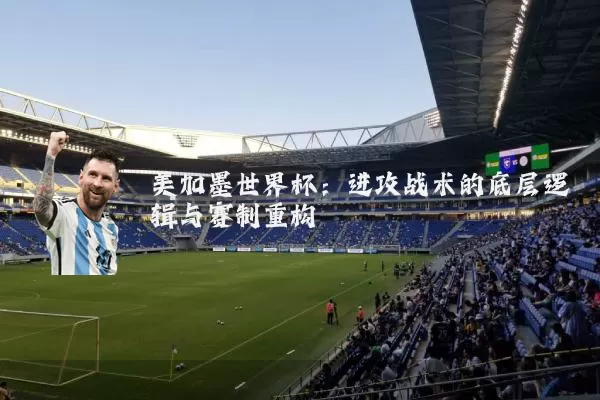美加墨世界杯:进攻战术的底层逻辑与赛制重构