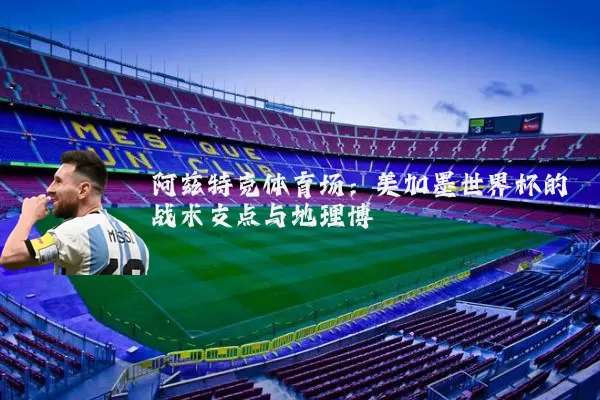 阿兹特克体育场:美加墨世界杯的战术支点与地理博弈