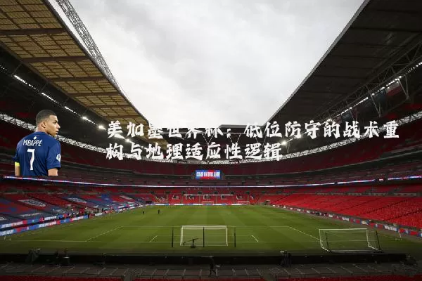 美加墨世界杯:低位防守的战术重构与地理适应性逻辑